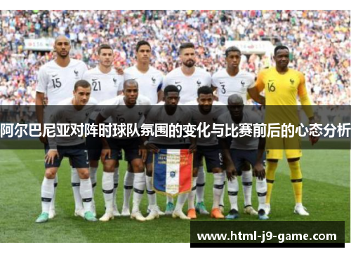 阿尔巴尼亚对阵时球队氛围的变化与比赛前后的心态分析