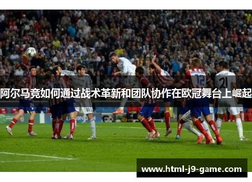 阿尔马竞如何通过战术革新和团队协作在欧冠舞台上崛起