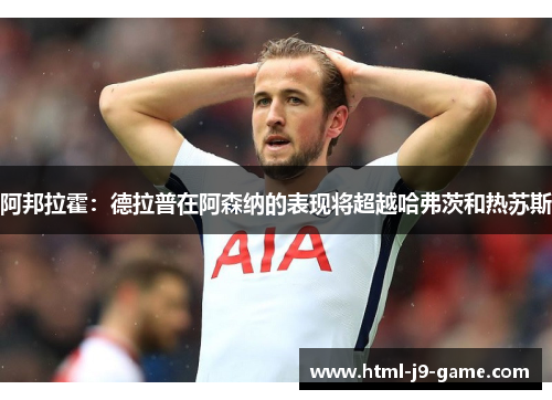 阿邦拉霍：德拉普在阿森纳的表现将超越哈弗茨和热苏斯