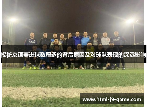 揭秘友谊赛进球数增多的背后原因及对球队表现的深远影响