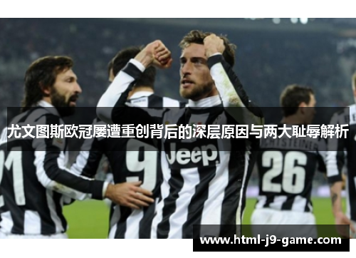 尤文图斯欧冠屡遭重创背后的深层原因与两大耻辱解析