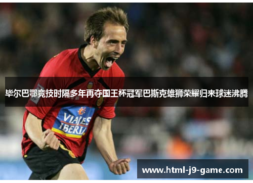 毕尔巴鄂竞技时隔多年再夺国王杯冠军巴斯克雄狮荣耀归来球迷沸腾