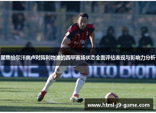 聚焦恰尔汗奥卢对阵利物浦的西甲赛场状态全面评估表现与影响力分析